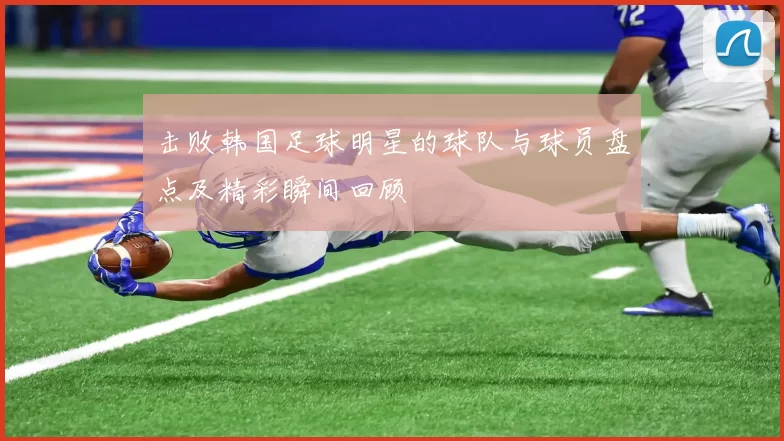 击败韩国足球明星的球队与球员盘点及精彩瞬间回顾