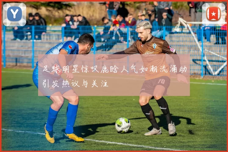 足球明星惊叹鹿晗人气如潮流涌动引发热议与关注