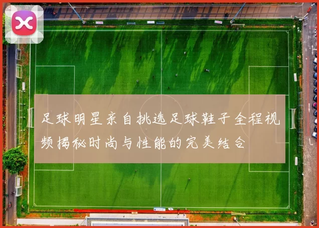 足球明星亲自挑选足球鞋子全程视频揭秘时尚与性能的完美结合