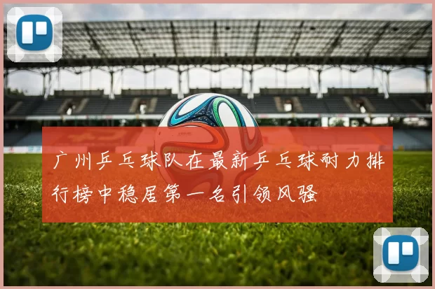 广州乒乓球队在最新乒乓球耐力排行榜中稳居第一名引领风骚