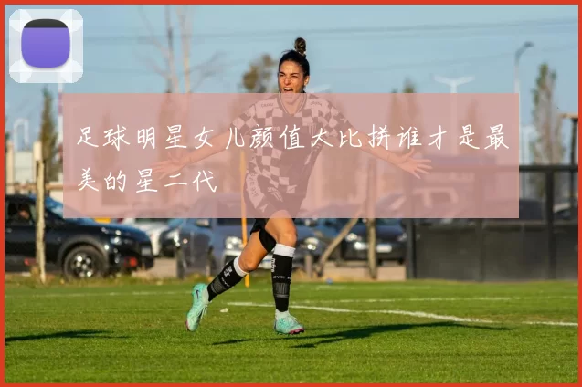 足球明星女儿颜值大比拼谁才是最美的星二代
