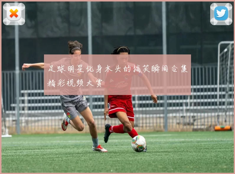 足球明星化身木头的搞笑瞬间合集精彩视频大赏