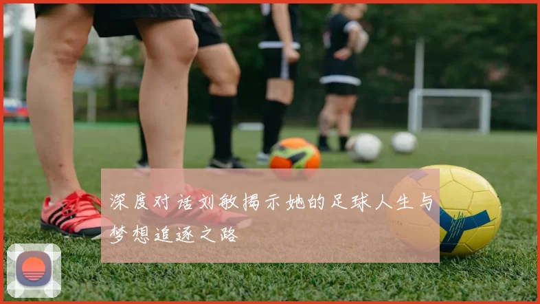 深度对话刘敏揭示她的足球人生与梦想追逐之路