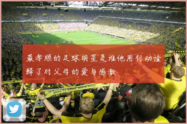 最孝顺的足球明星是谁他用行动诠释了对父母的爱与感激