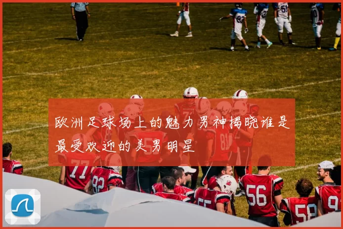 欧洲足球场上的魅力男神揭晓谁是最受欢迎的美男明星