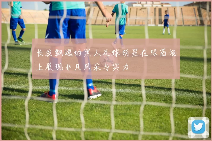 长发飘逸的黑人足球明星在绿茵场上展现非凡风采与实力