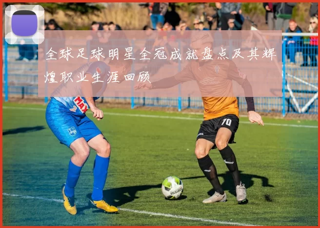 全球足球明星全冠成就盘点及其辉煌职业生涯回顾