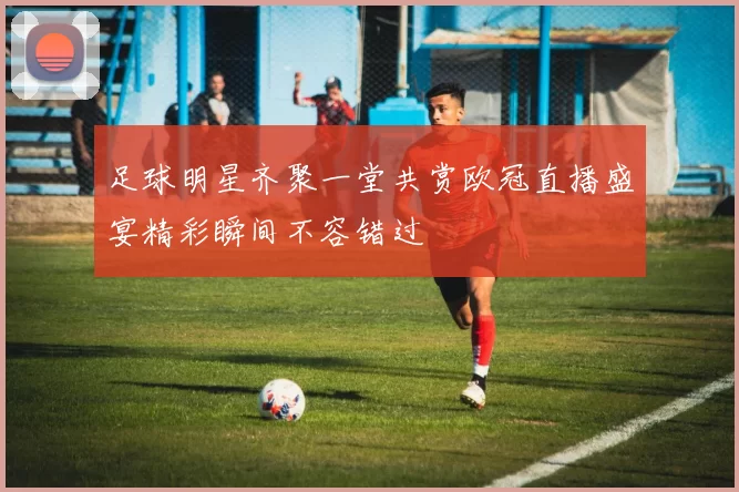 足球明星齐聚一堂共赏欧冠直播盛宴精彩瞬间不容错过