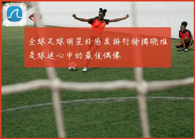 全球足球明星好感度排行榜揭晓谁是球迷心中的最佳偶像