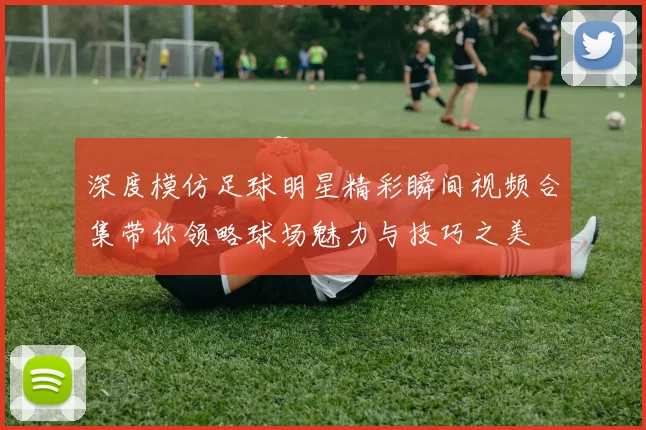 深度模仿足球明星精彩瞬间视频合集带你领略球场魅力与技巧之美
