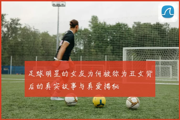 足球明星的女友为何被称为丑女背后的真实故事与真爱揭秘
