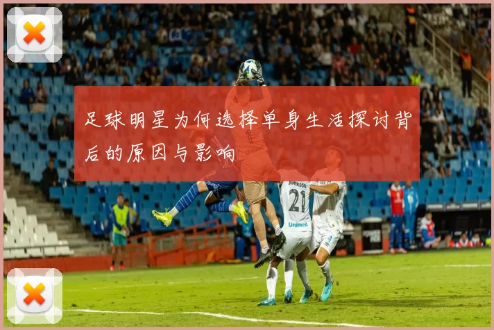 足球明星为何选择单身生活探讨背后的原因与影响