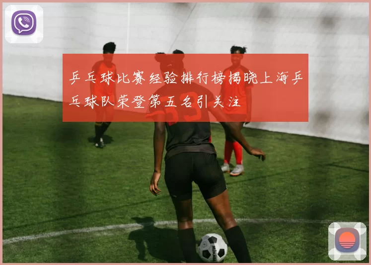 乒乓球比赛经验排行榜揭晓上海乒乓球队荣登第五名引关注