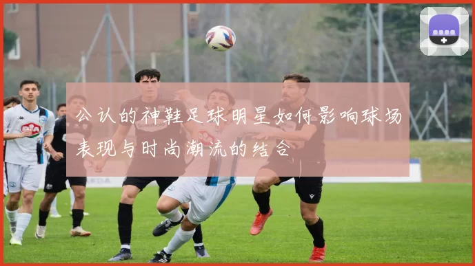 公认的神鞋足球明星如何影响球场表现与时尚潮流的结合