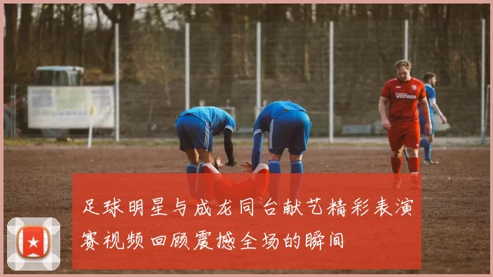 足球明星与成龙同台献艺精彩表演赛视频回顾震撼全场的瞬间