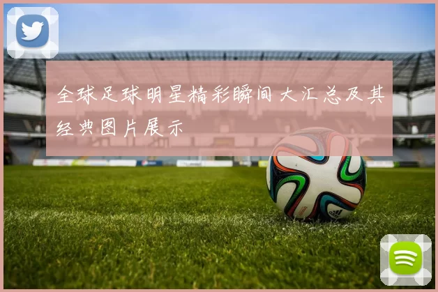 全球足球明星精彩瞬间大汇总及其经典图片展示
